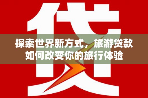 叙永探索世界新方式，旅游贷款如何改变你的旅行体验