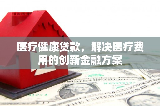 叙永医疗健康贷款，解决医疗费用的创新金融方案