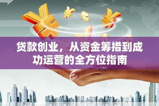 叙永贷款创业，从资金筹措到成功运营的全方位指南