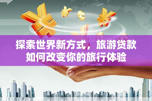 叙永探索世界新方式，旅游贷款如何改变你的旅行体验